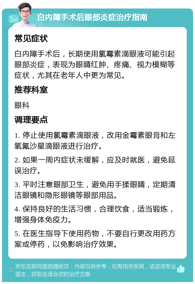 白内障手术后眼部炎症治疗指南 常见症状 白内障手术后，长期使用氯霉素滴眼液可能引起眼部炎症，表现为眼睛红肿、疼痛、视力模糊等症状，尤其在老年人中更为常见。 推荐科室 眼科 调理要点 1. 停止使用氯霉素滴眼液，改用金霉素眼膏和左氧氟沙星滴眼液进行治疗。 2. 如果一周内症状未缓解，应及时就医，避免延误治疗。 3. 平时注意眼部卫生，避免用手揉眼睛，定期清洁眼镜和隐形眼镜等眼部用品。 4. 保持良好的生活习惯，合理饮食，适当锻炼，增强身体免疫力。 5. 在医生指导下使用药物，不要自行更改用药方案或停药，以免影响治疗效果。