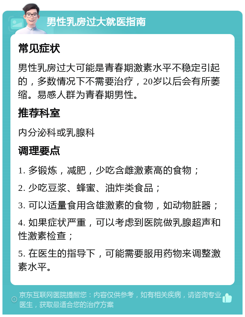 男性乳房过大就医指南 常见症状 男性乳房过大可能是青春期激素水平不稳定引起的，多数情况下不需要治疗，20岁以后会有所萎缩。易感人群为青春期男性。 推荐科室 内分泌科或乳腺科 调理要点 1. 多锻炼，减肥，少吃含雌激素高的食物； 2. 少吃豆浆、蜂蜜、油炸类食品； 3. 可以适量食用含雄激素的食物，如动物脏器； 4. 如果症状严重，可以考虑到医院做乳腺超声和性激素检查； 5. 在医生的指导下，可能需要服用药物来调整激素水平。