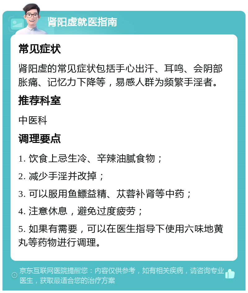 肾阳虚就医指南 常见症状 肾阳虚的常见症状包括手心出汗、耳鸣、会阴部胀痛、记忆力下降等，易感人群为频繁手淫者。 推荐科室 中医科 调理要点 1. 饮食上忌生冷、辛辣油腻食物； 2. 减少手淫并改掉； 3. 可以服用鱼鳔益精、苁蓉补肾等中药； 4. 注意休息，避免过度疲劳； 5. 如果有需要，可以在医生指导下使用六味地黄丸等药物进行调理。