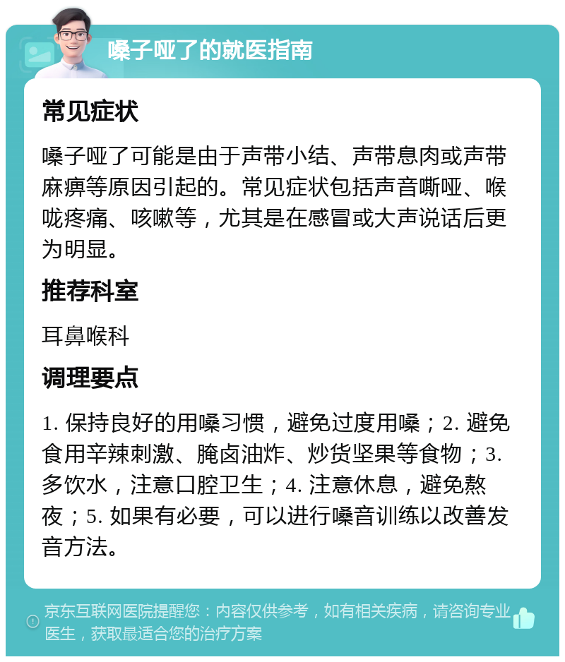 嗓子哑了的就医指南 常见症状 嗓子哑了可能是由于声带小结、声带息肉或声带麻痹等原因引起的。常见症状包括声音嘶哑、喉咙疼痛、咳嗽等，尤其是在感冒或大声说话后更为明显。 推荐科室 耳鼻喉科 调理要点 1. 保持良好的用嗓习惯，避免过度用嗓；2. 避免食用辛辣刺激、腌卤油炸、炒货坚果等食物；3. 多饮水，注意口腔卫生；4. 注意休息，避免熬夜；5. 如果有必要，可以进行嗓音训练以改善发音方法。