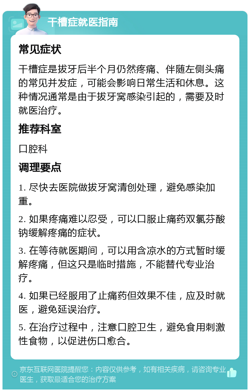 干槽症就医指南 常见症状 干槽症是拔牙后半个月仍然疼痛、伴随左侧头痛的常见并发症，可能会影响日常生活和休息。这种情况通常是由于拔牙窝感染引起的，需要及时就医治疗。 推荐科室 口腔科 调理要点 1. 尽快去医院做拔牙窝清创处理，避免感染加重。 2. 如果疼痛难以忍受，可以口服止痛药双氯芬酸钠缓解疼痛的症状。 3. 在等待就医期间，可以用含凉水的方式暂时缓解疼痛，但这只是临时措施，不能替代专业治疗。 4. 如果已经服用了止痛药但效果不佳，应及时就医，避免延误治疗。 5. 在治疗过程中，注意口腔卫生，避免食用刺激性食物，以促进伤口愈合。