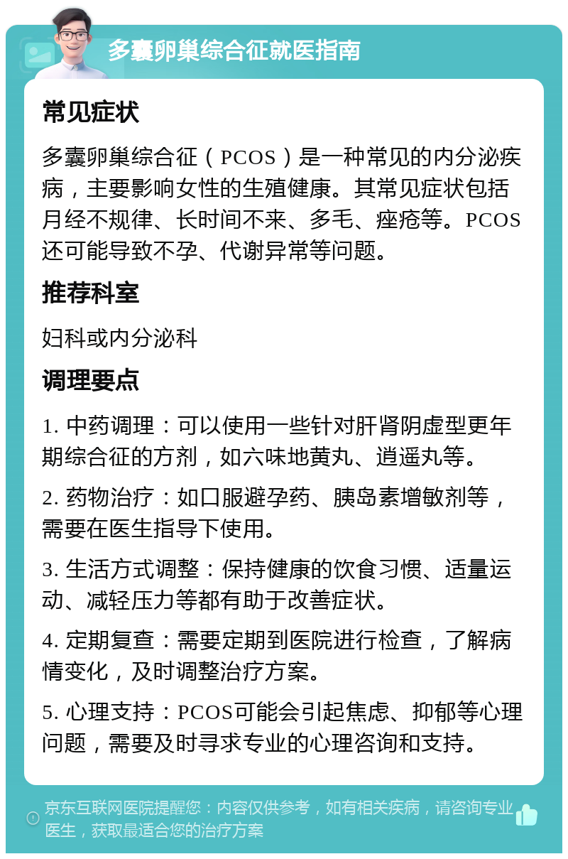 多囊卵巢综合征就医指南 常见症状 多囊卵巢综合征（PCOS）是一种常见的内分泌疾病，主要影响女性的生殖健康。其常见症状包括月经不规律、长时间不来、多毛、痤疮等。PCOS还可能导致不孕、代谢异常等问题。 推荐科室 妇科或内分泌科 调理要点 1. 中药调理：可以使用一些针对肝肾阴虚型更年期综合征的方剂，如六味地黄丸、逍遥丸等。 2. 药物治疗：如口服避孕药、胰岛素增敏剂等，需要在医生指导下使用。 3. 生活方式调整：保持健康的饮食习惯、适量运动、减轻压力等都有助于改善症状。 4. 定期复查：需要定期到医院进行检查，了解病情变化，及时调整治疗方案。 5. 心理支持：PCOS可能会引起焦虑、抑郁等心理问题，需要及时寻求专业的心理咨询和支持。