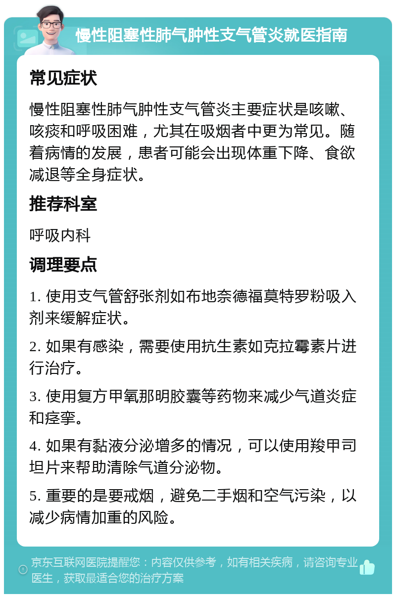 慢性阻塞性肺气肿性支气管炎就医指南 常见症状 慢性阻塞性肺气肿性支气管炎主要症状是咳嗽、咳痰和呼吸困难，尤其在吸烟者中更为常见。随着病情的发展，患者可能会出现体重下降、食欲减退等全身症状。 推荐科室 呼吸内科 调理要点 1. 使用支气管舒张剂如布地奈德福莫特罗粉吸入剂来缓解症状。 2. 如果有感染，需要使用抗生素如克拉霉素片进行治疗。 3. 使用复方甲氧那明胶囊等药物来减少气道炎症和痉挛。 4. 如果有黏液分泌增多的情况，可以使用羧甲司坦片来帮助清除气道分泌物。 5. 重要的是要戒烟，避免二手烟和空气污染，以减少病情加重的风险。