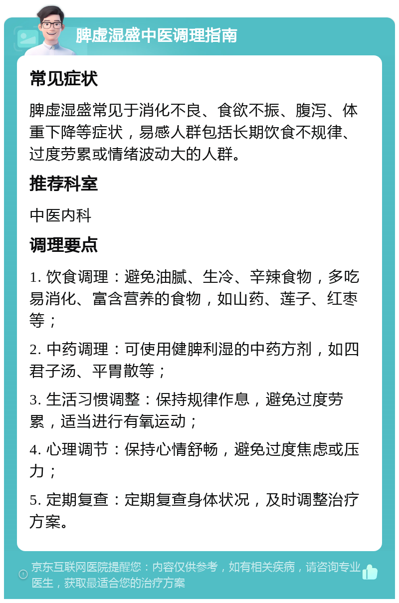 脾虚湿盛中医调理指南 常见症状 脾虚湿盛常见于消化不良、食欲不振、腹泻、体重下降等症状，易感人群包括长期饮食不规律、过度劳累或情绪波动大的人群。 推荐科室 中医内科 调理要点 1. 饮食调理：避免油腻、生冷、辛辣食物，多吃易消化、富含营养的食物，如山药、莲子、红枣等； 2. 中药调理：可使用健脾利湿的中药方剂，如四君子汤、平胃散等； 3. 生活习惯调整：保持规律作息，避免过度劳累，适当进行有氧运动； 4. 心理调节：保持心情舒畅，避免过度焦虑或压力； 5. 定期复查：定期复查身体状况，及时调整治疗方案。