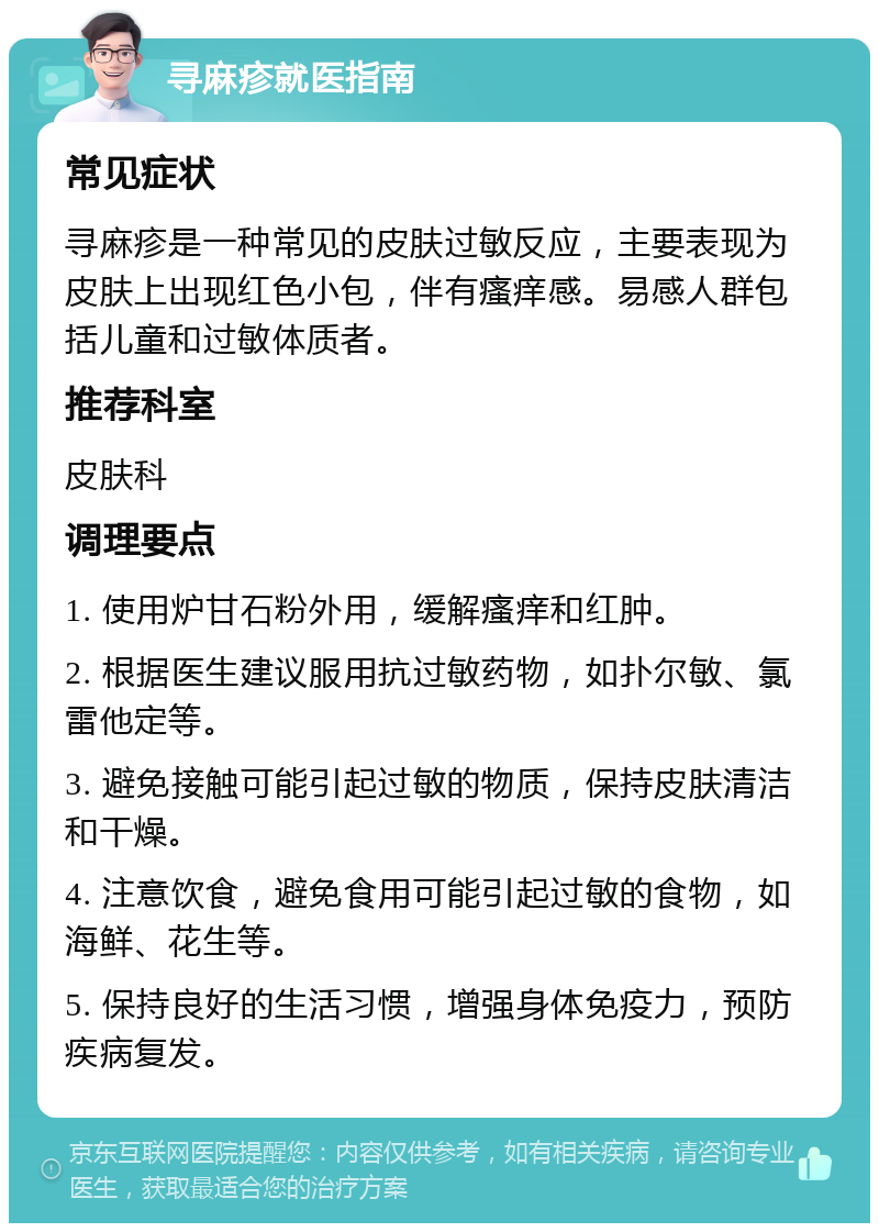 寻麻疹就医指南 常见症状 寻麻疹是一种常见的皮肤过敏反应，主要表现为皮肤上出现红色小包，伴有瘙痒感。易感人群包括儿童和过敏体质者。 推荐科室 皮肤科 调理要点 1. 使用炉甘石粉外用，缓解瘙痒和红肿。 2. 根据医生建议服用抗过敏药物，如扑尔敏、氯雷他定等。 3. 避免接触可能引起过敏的物质，保持皮肤清洁和干燥。 4. 注意饮食，避免食用可能引起过敏的食物，如海鲜、花生等。 5. 保持良好的生活习惯，增强身体免疫力，预防疾病复发。