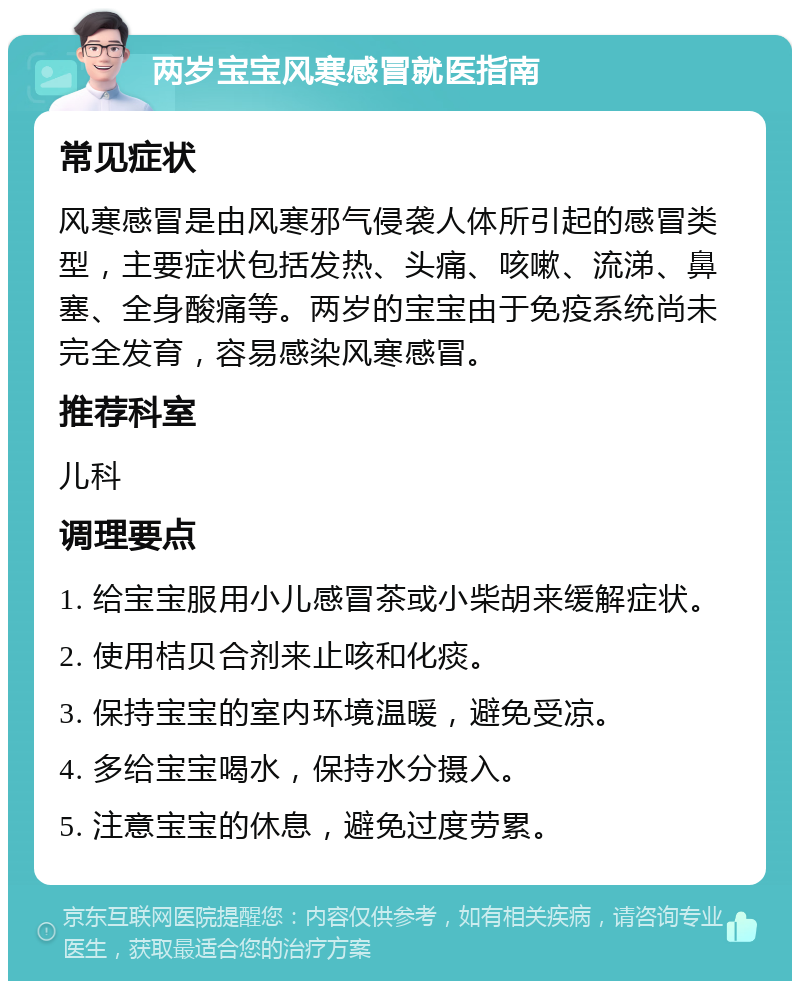 两岁宝宝风寒感冒就医指南 常见症状 风寒感冒是由风寒邪气侵袭人体所引起的感冒类型，主要症状包括发热、头痛、咳嗽、流涕、鼻塞、全身酸痛等。两岁的宝宝由于免疫系统尚未完全发育，容易感染风寒感冒。 推荐科室 儿科 调理要点 1. 给宝宝服用小儿感冒茶或小柴胡来缓解症状。 2. 使用桔贝合剂来止咳和化痰。 3. 保持宝宝的室内环境温暖，避免受凉。 4. 多给宝宝喝水，保持水分摄入。 5. 注意宝宝的休息，避免过度劳累。