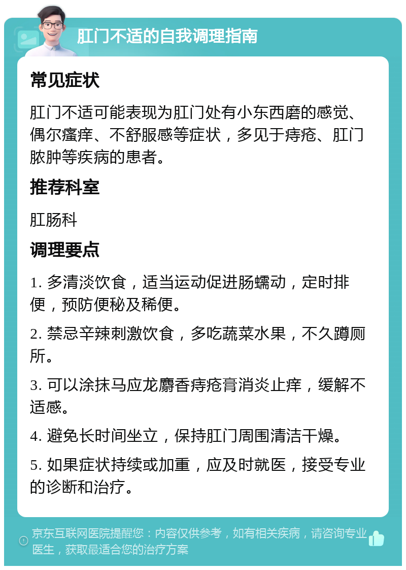 肛门不适的自我调理指南 常见症状 肛门不适可能表现为肛门处有小东西磨的感觉、偶尔瘙痒、不舒服感等症状，多见于痔疮、肛门脓肿等疾病的患者。 推荐科室 肛肠科 调理要点 1. 多清淡饮食，适当运动促进肠蠕动，定时排便，预防便秘及稀便。 2. 禁忌辛辣刺激饮食，多吃蔬菜水果，不久蹲厕所。 3. 可以涂抹马应龙麝香痔疮膏消炎止痒，缓解不适感。 4. 避免长时间坐立，保持肛门周围清洁干燥。 5. 如果症状持续或加重，应及时就医，接受专业的诊断和治疗。