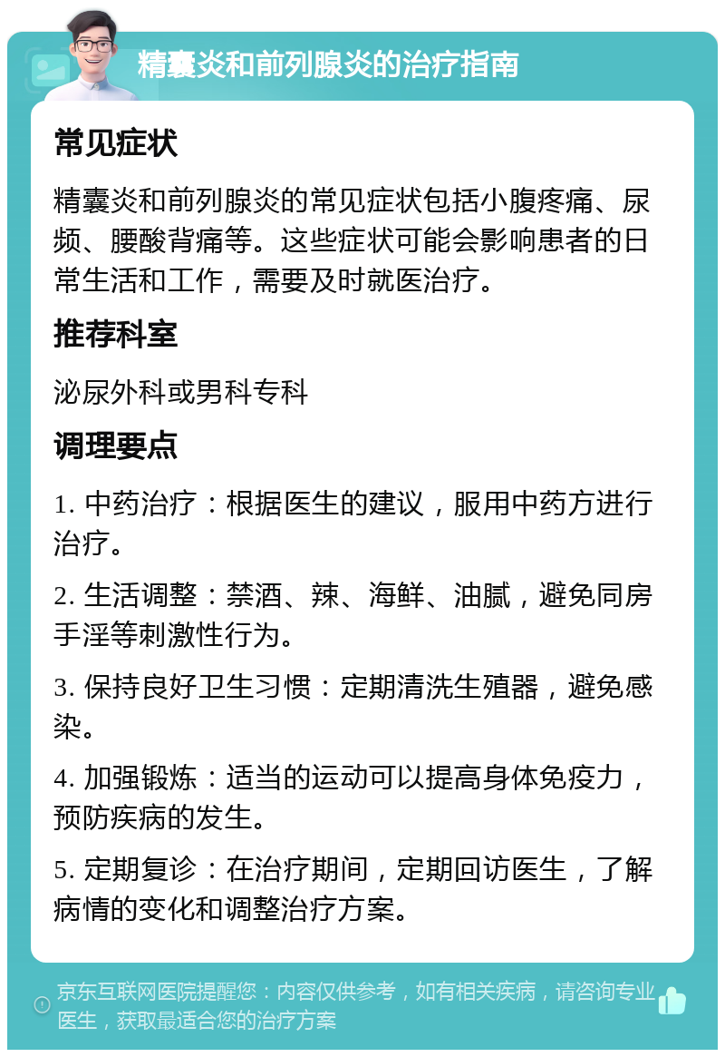 精囊炎和前列腺炎的治疗指南 常见症状 精囊炎和前列腺炎的常见症状包括小腹疼痛、尿频、腰酸背痛等。这些症状可能会影响患者的日常生活和工作，需要及时就医治疗。 推荐科室 泌尿外科或男科专科 调理要点 1. 中药治疗：根据医生的建议，服用中药方进行治疗。 2. 生活调整：禁酒、辣、海鲜、油腻，避免同房手淫等刺激性行为。 3. 保持良好卫生习惯：定期清洗生殖器，避免感染。 4. 加强锻炼：适当的运动可以提高身体免疫力，预防疾病的发生。 5. 定期复诊：在治疗期间，定期回访医生，了解病情的变化和调整治疗方案。