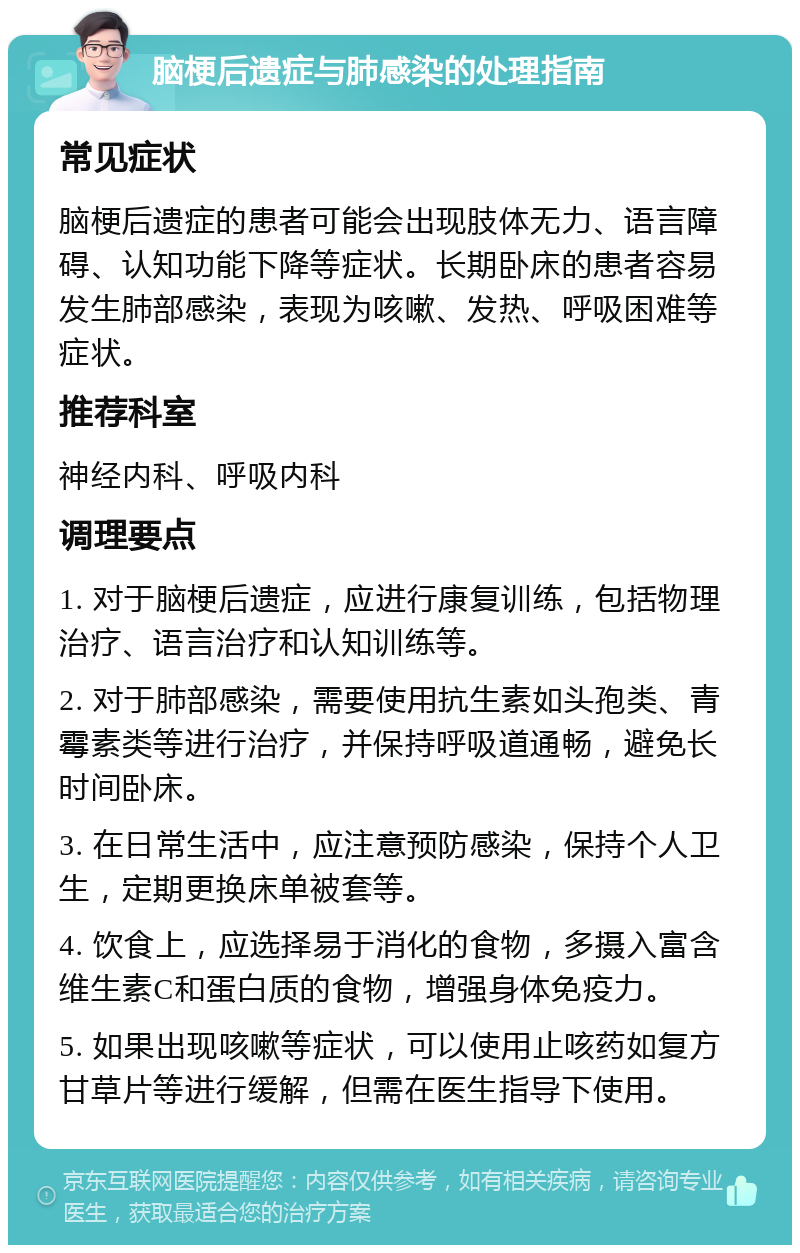 脑梗后遗症与肺感染的处理指南 常见症状 脑梗后遗症的患者可能会出现肢体无力、语言障碍、认知功能下降等症状。长期卧床的患者容易发生肺部感染，表现为咳嗽、发热、呼吸困难等症状。 推荐科室 神经内科、呼吸内科 调理要点 1. 对于脑梗后遗症，应进行康复训练，包括物理治疗、语言治疗和认知训练等。 2. 对于肺部感染，需要使用抗生素如头孢类、青霉素类等进行治疗，并保持呼吸道通畅，避免长时间卧床。 3. 在日常生活中，应注意预防感染，保持个人卫生，定期更换床单被套等。 4. 饮食上，应选择易于消化的食物，多摄入富含维生素C和蛋白质的食物，增强身体免疫力。 5. 如果出现咳嗽等症状，可以使用止咳药如复方甘草片等进行缓解，但需在医生指导下使用。