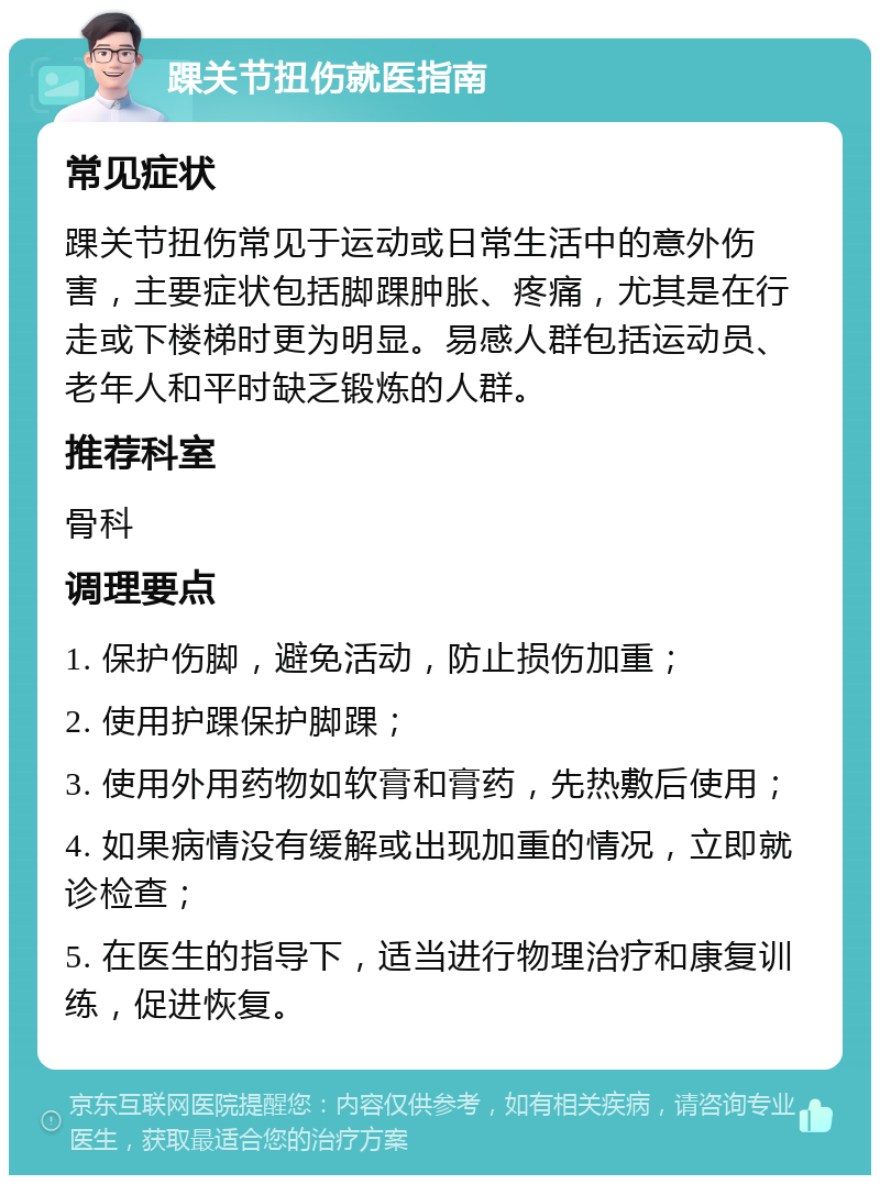 踝关节扭伤就医指南 常见症状 踝关节扭伤常见于运动或日常生活中的意外伤害，主要症状包括脚踝肿胀、疼痛，尤其是在行走或下楼梯时更为明显。易感人群包括运动员、老年人和平时缺乏锻炼的人群。 推荐科室 骨科 调理要点 1. 保护伤脚，避免活动，防止损伤加重； 2. 使用护踝保护脚踝； 3. 使用外用药物如软膏和膏药，先热敷后使用； 4. 如果病情没有缓解或出现加重的情况，立即就诊检查； 5. 在医生的指导下，适当进行物理治疗和康复训练，促进恢复。