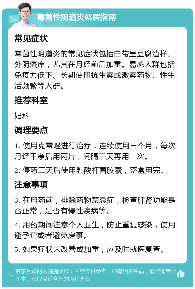 霉菌性阴道炎就医指南 常见症状 霉菌性阴道炎的常见症状包括白带呈豆腐渣样、外阴瘙痒，尤其在月经前后加重。易感人群包括免疫力低下、长期使用抗生素或激素药物、性生活频繁等人群。 推荐科室 妇科 调理要点 1. 使用克霉唑进行治疗，连续使用三个月，每次月经干净后用两片，间隔三天再用一次。 2. 停药三天后使用乳酸杆菌胶囊，整盒用完。 注意事项 3. 在用药前，排除药物禁忌症，检查肝肾功能是否正常，是否有慢性疾病等。 4. 用药期间注意个人卫生，防止重复感染，使用避孕套或者避免房事。 5. 如果症状未改善或加重，应及时就医复查。