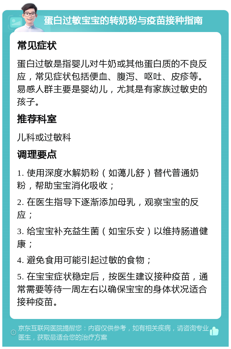 蛋白过敏宝宝的转奶粉与疫苗接种指南 常见症状 蛋白过敏是指婴儿对牛奶或其他蛋白质的不良反应，常见症状包括便血、腹泻、呕吐、皮疹等。易感人群主要是婴幼儿，尤其是有家族过敏史的孩子。 推荐科室 儿科或过敏科 调理要点 1. 使用深度水解奶粉（如蔼儿舒）替代普通奶粉，帮助宝宝消化吸收； 2. 在医生指导下逐渐添加母乳，观察宝宝的反应； 3. 给宝宝补充益生菌（如宝乐安）以维持肠道健康； 4. 避免食用可能引起过敏的食物； 5. 在宝宝症状稳定后，按医生建议接种疫苗，通常需要等待一周左右以确保宝宝的身体状况适合接种疫苗。