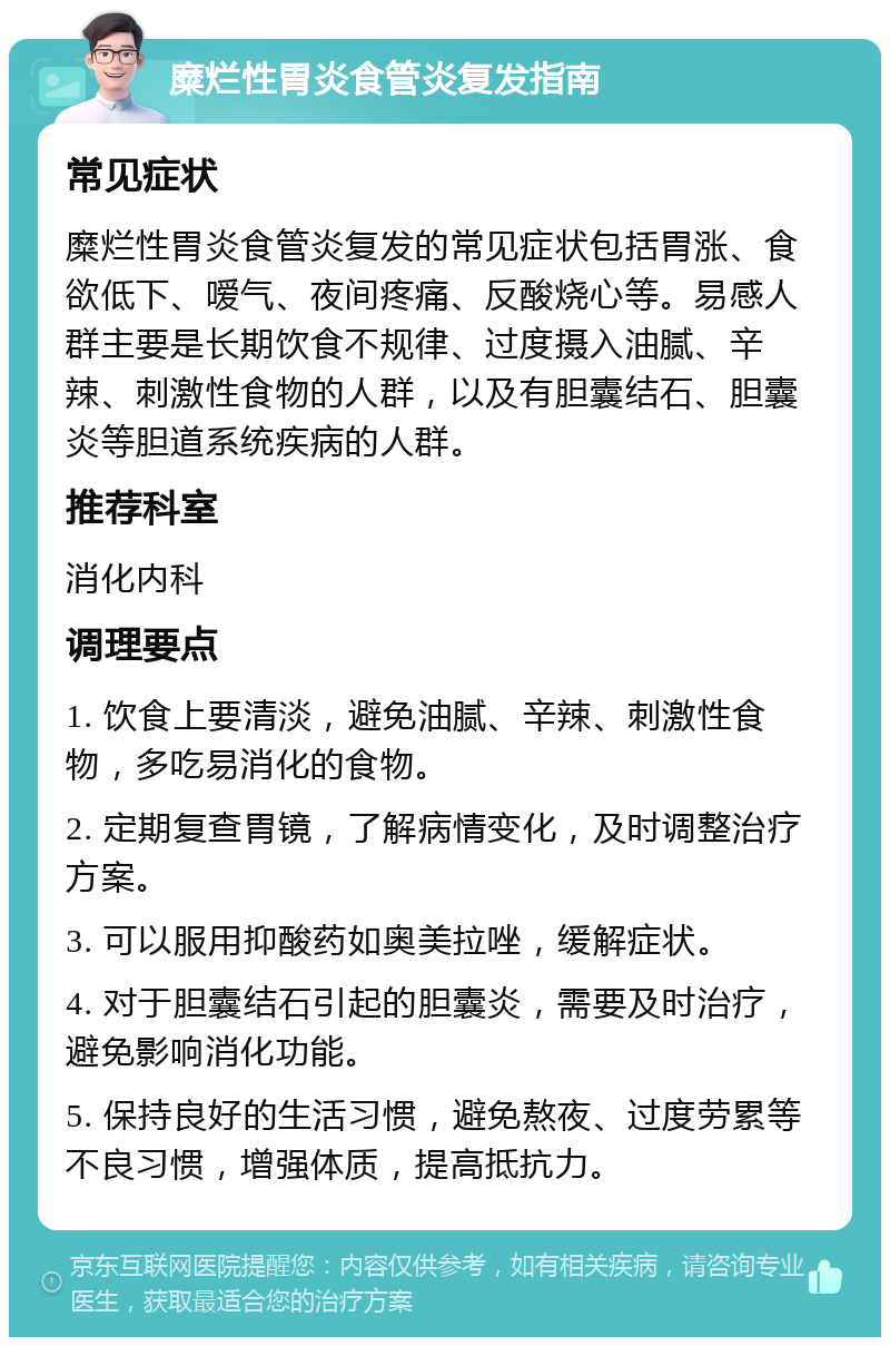 糜烂性胃炎食管炎复发指南 常见症状 糜烂性胃炎食管炎复发的常见症状包括胃涨、食欲低下、嗳气、夜间疼痛、反酸烧心等。易感人群主要是长期饮食不规律、过度摄入油腻、辛辣、刺激性食物的人群，以及有胆囊结石、胆囊炎等胆道系统疾病的人群。 推荐科室 消化内科 调理要点 1. 饮食上要清淡，避免油腻、辛辣、刺激性食物，多吃易消化的食物。 2. 定期复查胃镜，了解病情变化，及时调整治疗方案。 3. 可以服用抑酸药如奥美拉唑，缓解症状。 4. 对于胆囊结石引起的胆囊炎，需要及时治疗，避免影响消化功能。 5. 保持良好的生活习惯，避免熬夜、过度劳累等不良习惯，增强体质，提高抵抗力。