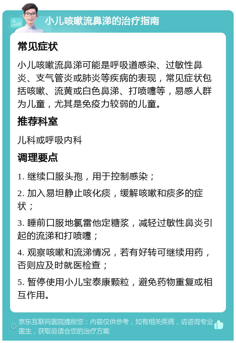 小儿咳嗽流鼻涕的治疗指南 常见症状 小儿咳嗽流鼻涕可能是呼吸道感染、过敏性鼻炎、支气管炎或肺炎等疾病的表现，常见症状包括咳嗽、流黄或白色鼻涕、打喷嚏等，易感人群为儿童，尤其是免疫力较弱的儿童。 推荐科室 儿科或呼吸内科 调理要点 1. 继续口服头孢，用于控制感染； 2. 加入易坦静止咳化痰，缓解咳嗽和痰多的症状； 3. 睡前口服地氯雷他定糖浆，减轻过敏性鼻炎引起的流涕和打喷嚏； 4. 观察咳嗽和流涕情况，若有好转可继续用药，否则应及时就医检查； 5. 暂停使用小儿宝泰康颗粒，避免药物重复或相互作用。