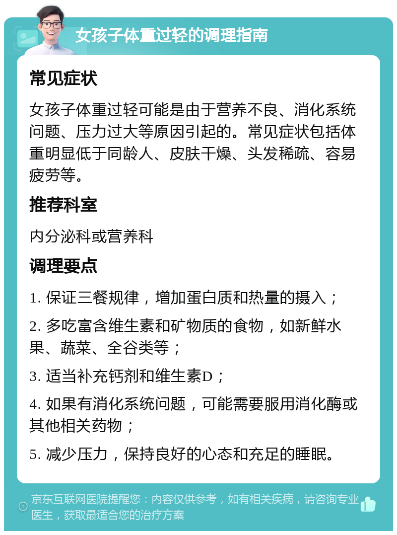 女孩子体重过轻的调理指南 常见症状 女孩子体重过轻可能是由于营养不良、消化系统问题、压力过大等原因引起的。常见症状包括体重明显低于同龄人、皮肤干燥、头发稀疏、容易疲劳等。 推荐科室 内分泌科或营养科 调理要点 1. 保证三餐规律，增加蛋白质和热量的摄入； 2. 多吃富含维生素和矿物质的食物，如新鲜水果、蔬菜、全谷类等； 3. 适当补充钙剂和维生素D； 4. 如果有消化系统问题，可能需要服用消化酶或其他相关药物； 5. 减少压力，保持良好的心态和充足的睡眠。