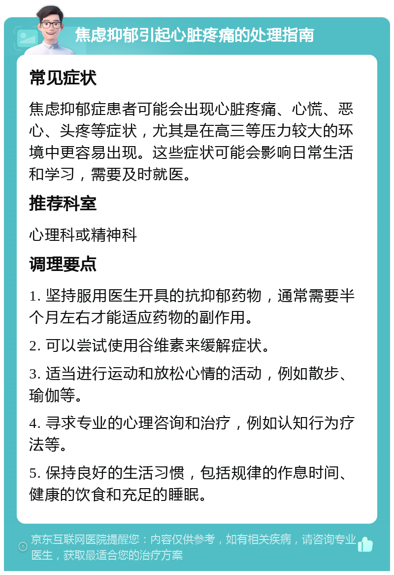 焦虑抑郁引起心脏疼痛的处理指南 常见症状 焦虑抑郁症患者可能会出现心脏疼痛、心慌、恶心、头疼等症状，尤其是在高三等压力较大的环境中更容易出现。这些症状可能会影响日常生活和学习，需要及时就医。 推荐科室 心理科或精神科 调理要点 1. 坚持服用医生开具的抗抑郁药物，通常需要半个月左右才能适应药物的副作用。 2. 可以尝试使用谷维素来缓解症状。 3. 适当进行运动和放松心情的活动，例如散步、瑜伽等。 4. 寻求专业的心理咨询和治疗，例如认知行为疗法等。 5. 保持良好的生活习惯，包括规律的作息时间、健康的饮食和充足的睡眠。