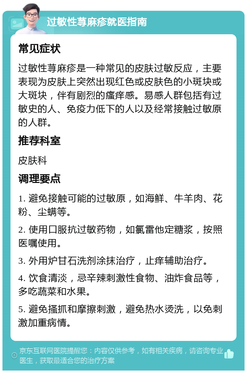 过敏性荨麻疹就医指南 常见症状 过敏性荨麻疹是一种常见的皮肤过敏反应，主要表现为皮肤上突然出现红色或皮肤色的小斑块或大斑块，伴有剧烈的瘙痒感。易感人群包括有过敏史的人、免疫力低下的人以及经常接触过敏原的人群。 推荐科室 皮肤科 调理要点 1. 避免接触可能的过敏原，如海鲜、牛羊肉、花粉、尘螨等。 2. 使用口服抗过敏药物，如氯雷他定糖浆，按照医嘱使用。 3. 外用炉甘石洗剂涂抹治疗，止痒辅助治疗。 4. 饮食清淡，忌辛辣刺激性食物、油炸食品等，多吃蔬菜和水果。 5. 避免搔抓和摩擦刺激，避免热水烫洗，以免刺激加重病情。