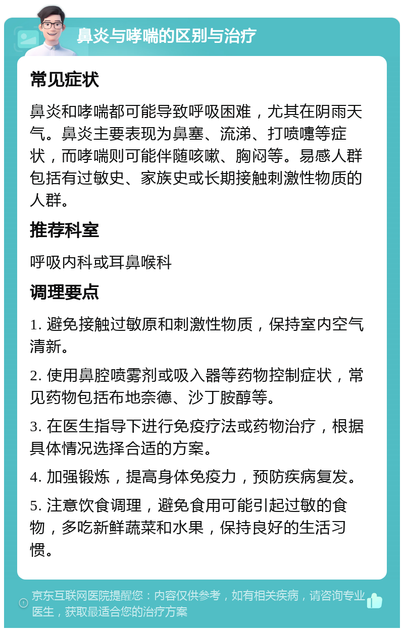 鼻炎与哮喘的区别与治疗 常见症状 鼻炎和哮喘都可能导致呼吸困难，尤其在阴雨天气。鼻炎主要表现为鼻塞、流涕、打喷嚏等症状，而哮喘则可能伴随咳嗽、胸闷等。易感人群包括有过敏史、家族史或长期接触刺激性物质的人群。 推荐科室 呼吸内科或耳鼻喉科 调理要点 1. 避免接触过敏原和刺激性物质，保持室内空气清新。 2. 使用鼻腔喷雾剂或吸入器等药物控制症状，常见药物包括布地奈德、沙丁胺醇等。 3. 在医生指导下进行免疫疗法或药物治疗，根据具体情况选择合适的方案。 4. 加强锻炼，提高身体免疫力，预防疾病复发。 5. 注意饮食调理，避免食用可能引起过敏的食物，多吃新鲜蔬菜和水果，保持良好的生活习惯。