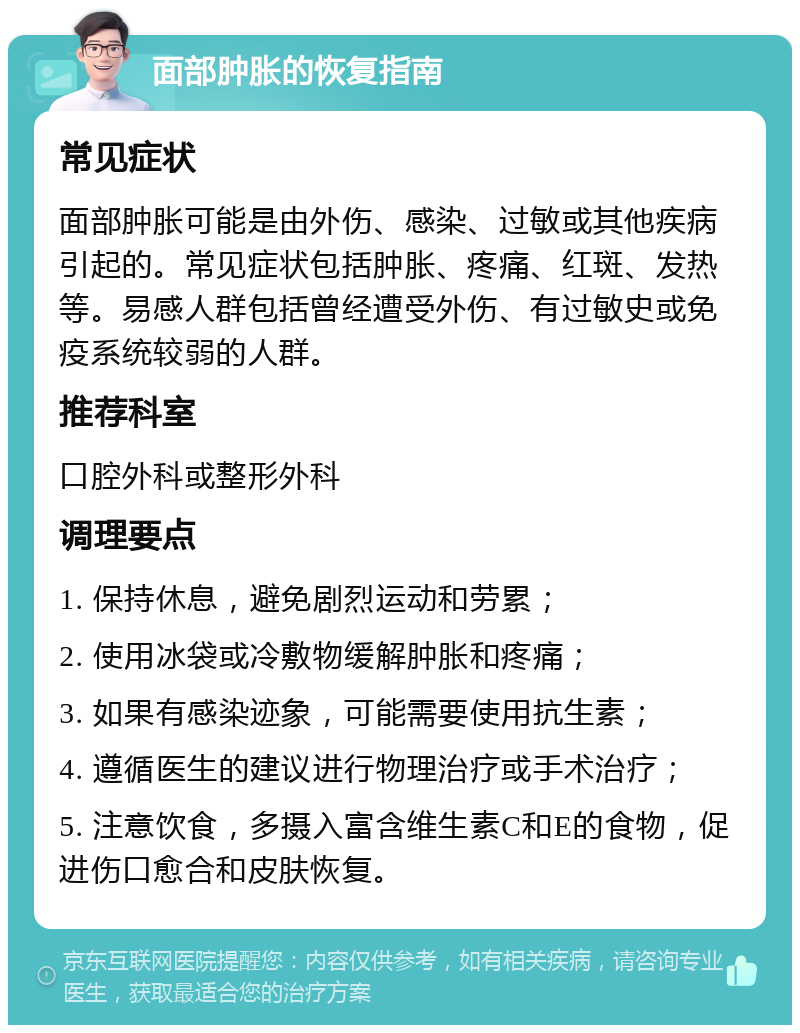 面部肿胀的恢复指南 常见症状 面部肿胀可能是由外伤、感染、过敏或其他疾病引起的。常见症状包括肿胀、疼痛、红斑、发热等。易感人群包括曾经遭受外伤、有过敏史或免疫系统较弱的人群。 推荐科室 口腔外科或整形外科 调理要点 1. 保持休息，避免剧烈运动和劳累； 2. 使用冰袋或冷敷物缓解肿胀和疼痛； 3. 如果有感染迹象，可能需要使用抗生素； 4. 遵循医生的建议进行物理治疗或手术治疗； 5. 注意饮食，多摄入富含维生素C和E的食物，促进伤口愈合和皮肤恢复。