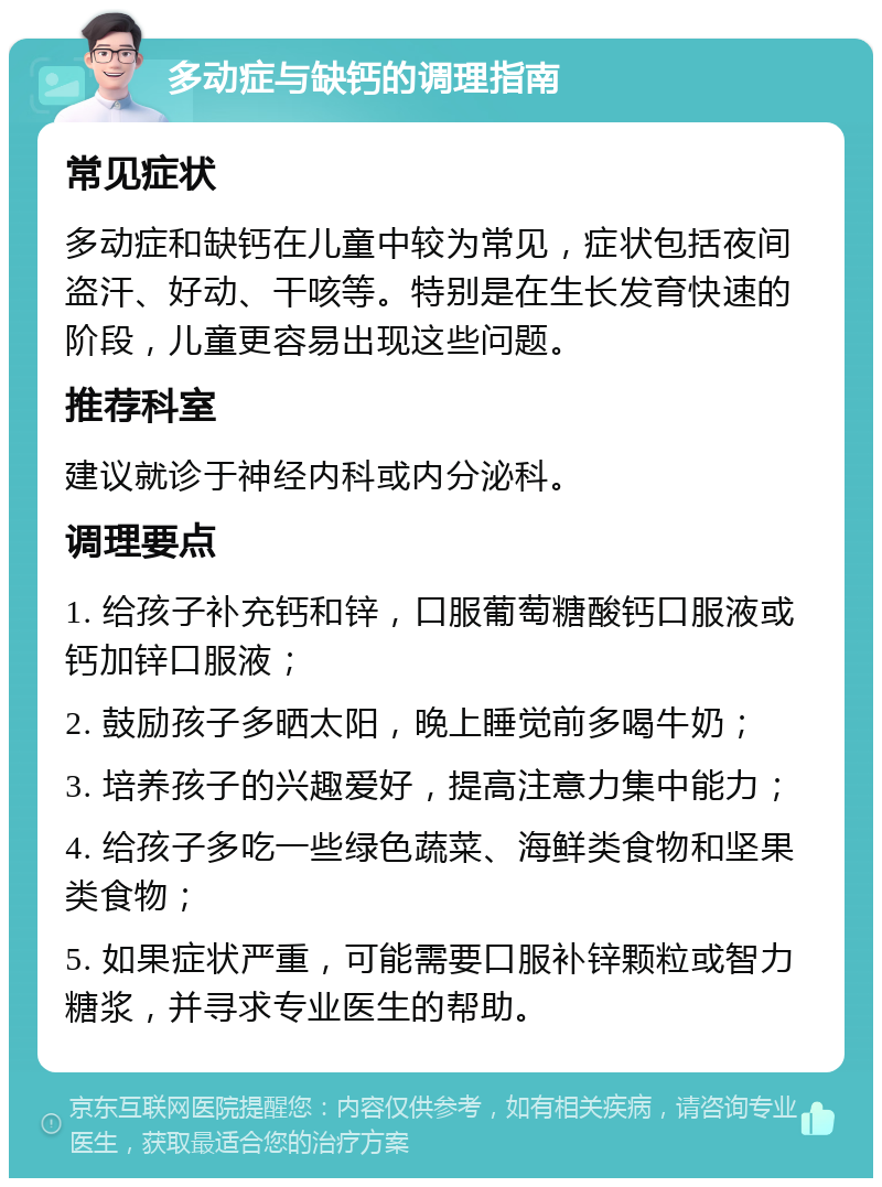 多动症与缺钙的调理指南 常见症状 多动症和缺钙在儿童中较为常见，症状包括夜间盗汗、好动、干咳等。特别是在生长发育快速的阶段，儿童更容易出现这些问题。 推荐科室 建议就诊于神经内科或内分泌科。 调理要点 1. 给孩子补充钙和锌，口服葡萄糖酸钙口服液或钙加锌口服液； 2. 鼓励孩子多晒太阳，晚上睡觉前多喝牛奶； 3. 培养孩子的兴趣爱好，提高注意力集中能力； 4. 给孩子多吃一些绿色蔬菜、海鲜类食物和坚果类食物； 5. 如果症状严重，可能需要口服补锌颗粒或智力糖浆，并寻求专业医生的帮助。