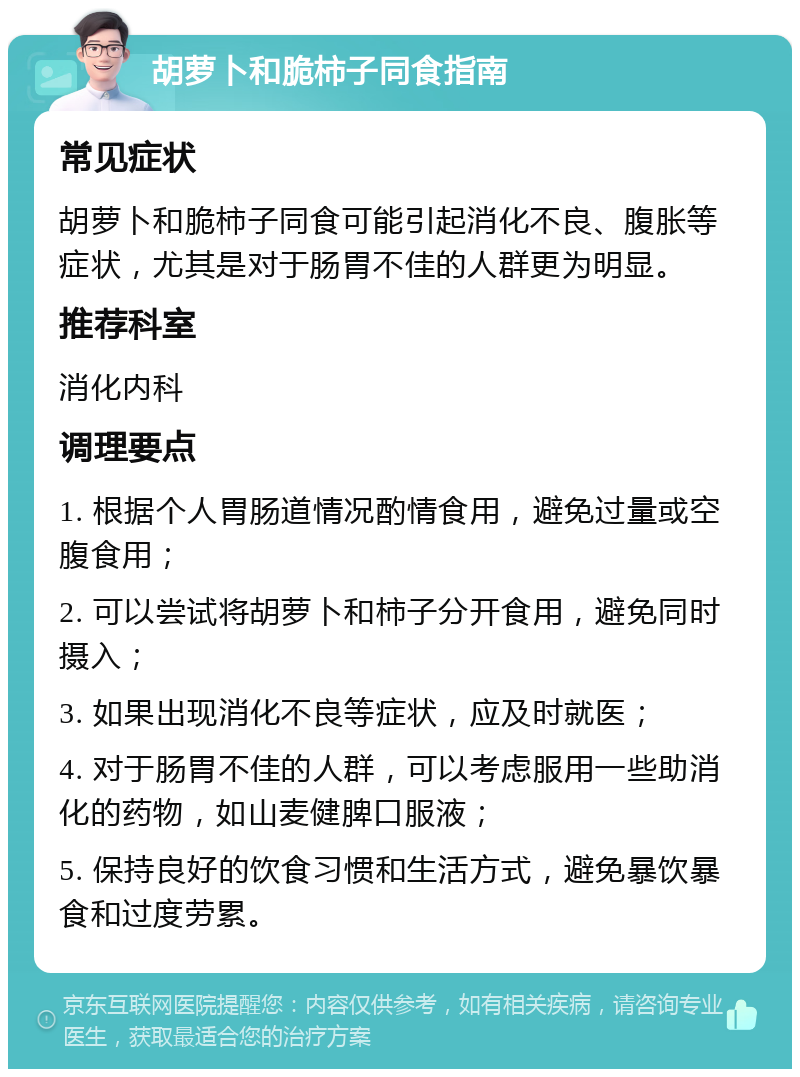 胡萝卜和脆柿子同食指南 常见症状 胡萝卜和脆柿子同食可能引起消化不良、腹胀等症状，尤其是对于肠胃不佳的人群更为明显。 推荐科室 消化内科 调理要点 1. 根据个人胃肠道情况酌情食用，避免过量或空腹食用； 2. 可以尝试将胡萝卜和柿子分开食用，避免同时摄入； 3. 如果出现消化不良等症状，应及时就医； 4. 对于肠胃不佳的人群，可以考虑服用一些助消化的药物，如山麦健脾口服液； 5. 保持良好的饮食习惯和生活方式，避免暴饮暴食和过度劳累。