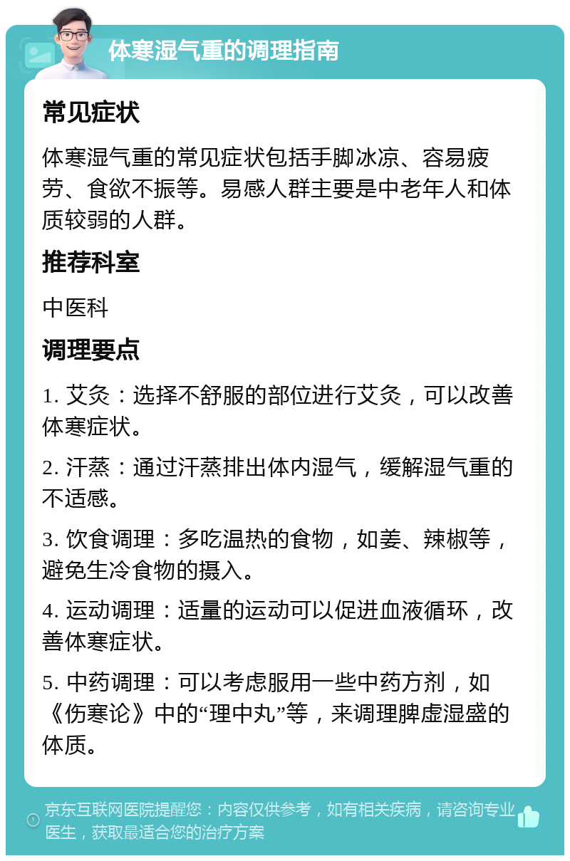 体寒湿气重的调理指南 常见症状 体寒湿气重的常见症状包括手脚冰凉、容易疲劳、食欲不振等。易感人群主要是中老年人和体质较弱的人群。 推荐科室 中医科 调理要点 1. 艾灸：选择不舒服的部位进行艾灸，可以改善体寒症状。 2. 汗蒸：通过汗蒸排出体内湿气，缓解湿气重的不适感。 3. 饮食调理：多吃温热的食物，如姜、辣椒等，避免生冷食物的摄入。 4. 运动调理：适量的运动可以促进血液循环，改善体寒症状。 5. 中药调理：可以考虑服用一些中药方剂，如《伤寒论》中的“理中丸”等，来调理脾虚湿盛的体质。