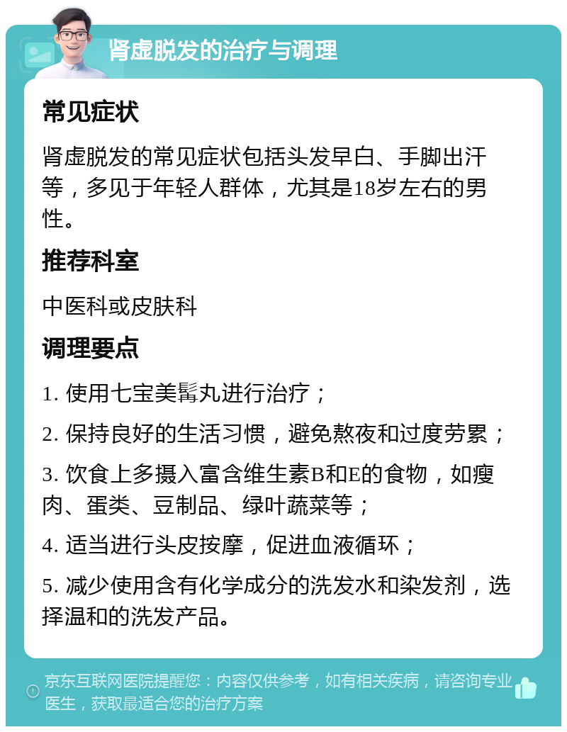 肾虚脱发的治疗与调理 常见症状 肾虚脱发的常见症状包括头发早白、手脚出汗等，多见于年轻人群体，尤其是18岁左右的男性。 推荐科室 中医科或皮肤科 调理要点 1. 使用七宝美髯丸进行治疗； 2. 保持良好的生活习惯，避免熬夜和过度劳累； 3. 饮食上多摄入富含维生素B和E的食物，如瘦肉、蛋类、豆制品、绿叶蔬菜等； 4. 适当进行头皮按摩，促进血液循环； 5. 减少使用含有化学成分的洗发水和染发剂，选择温和的洗发产品。