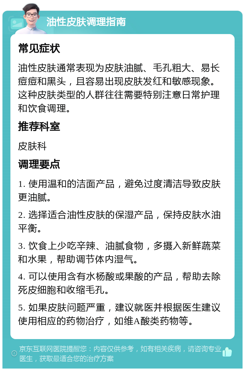 油性皮肤调理指南 常见症状 油性皮肤通常表现为皮肤油腻、毛孔粗大、易长痘痘和黑头，且容易出现皮肤发红和敏感现象。这种皮肤类型的人群往往需要特别注意日常护理和饮食调理。 推荐科室 皮肤科 调理要点 1. 使用温和的洁面产品，避免过度清洁导致皮肤更油腻。 2. 选择适合油性皮肤的保湿产品，保持皮肤水油平衡。 3. 饮食上少吃辛辣、油腻食物，多摄入新鲜蔬菜和水果，帮助调节体内湿气。 4. 可以使用含有水杨酸或果酸的产品，帮助去除死皮细胞和收缩毛孔。 5. 如果皮肤问题严重，建议就医并根据医生建议使用相应的药物治疗，如维A酸类药物等。