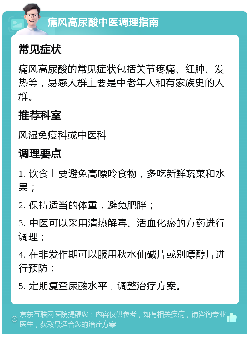 痛风高尿酸中医调理指南 常见症状 痛风高尿酸的常见症状包括关节疼痛、红肿、发热等，易感人群主要是中老年人和有家族史的人群。 推荐科室 风湿免疫科或中医科 调理要点 1. 饮食上要避免高嘌呤食物，多吃新鲜蔬菜和水果； 2. 保持适当的体重，避免肥胖； 3. 中医可以采用清热解毒、活血化瘀的方药进行调理； 4. 在非发作期可以服用秋水仙碱片或别嘌醇片进行预防； 5. 定期复查尿酸水平，调整治疗方案。