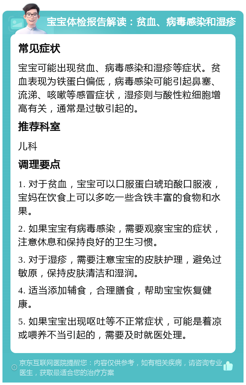 宝宝体检报告解读：贫血、病毒感染和湿疹 常见症状 宝宝可能出现贫血、病毒感染和湿疹等症状。贫血表现为铁蛋白偏低，病毒感染可能引起鼻塞、流涕、咳嗽等感冒症状，湿疹则与酸性粒细胞增高有关，通常是过敏引起的。 推荐科室 儿科 调理要点 1. 对于贫血，宝宝可以口服蛋白琥珀酸口服液，宝妈在饮食上可以多吃一些含铁丰富的食物和水果。 2. 如果宝宝有病毒感染，需要观察宝宝的症状，注意休息和保持良好的卫生习惯。 3. 对于湿疹，需要注意宝宝的皮肤护理，避免过敏原，保持皮肤清洁和湿润。 4. 适当添加辅食，合理膳食，帮助宝宝恢复健康。 5. 如果宝宝出现呕吐等不正常症状，可能是着凉或喂养不当引起的，需要及时就医处理。