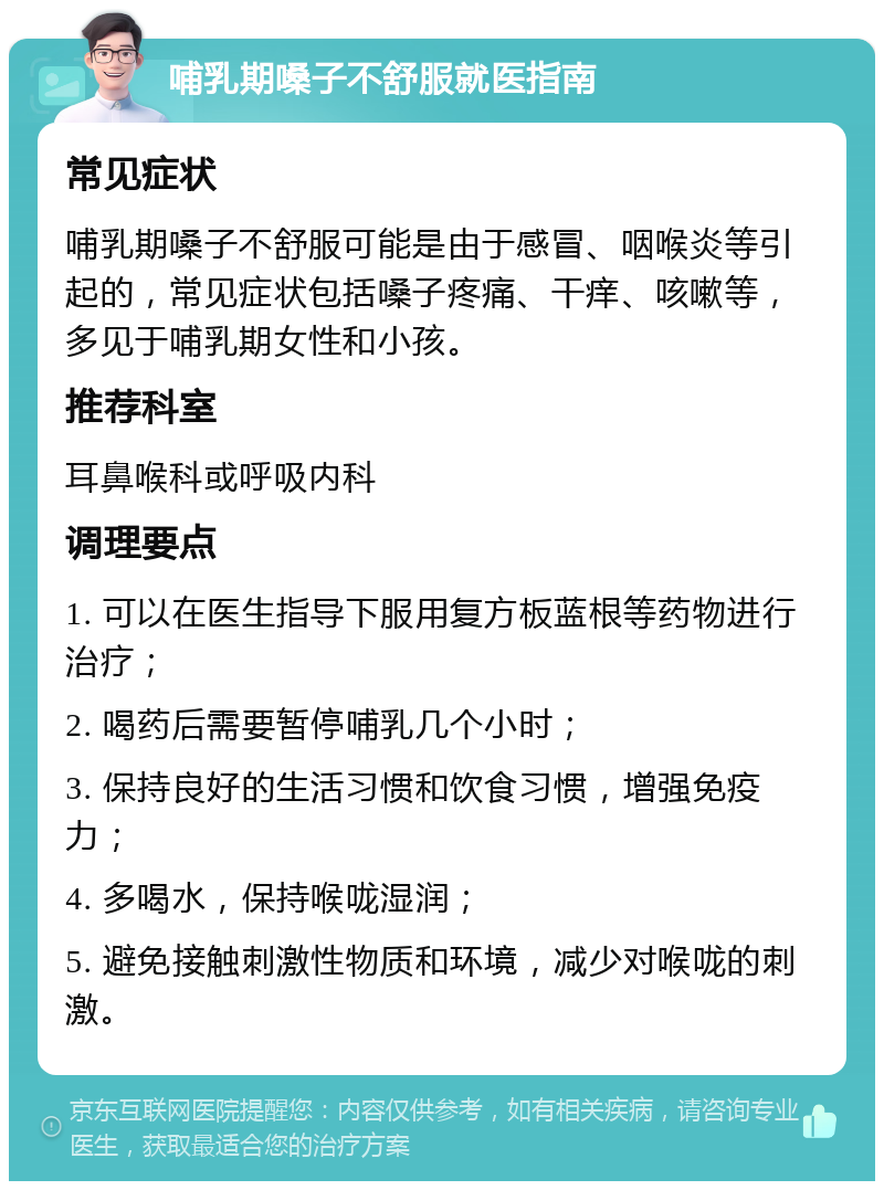 哺乳期嗓子不舒服就医指南 常见症状 哺乳期嗓子不舒服可能是由于感冒、咽喉炎等引起的，常见症状包括嗓子疼痛、干痒、咳嗽等，多见于哺乳期女性和小孩。 推荐科室 耳鼻喉科或呼吸内科 调理要点 1. 可以在医生指导下服用复方板蓝根等药物进行治疗； 2. 喝药后需要暂停哺乳几个小时； 3. 保持良好的生活习惯和饮食习惯，增强免疫力； 4. 多喝水，保持喉咙湿润； 5. 避免接触刺激性物质和环境，减少对喉咙的刺激。