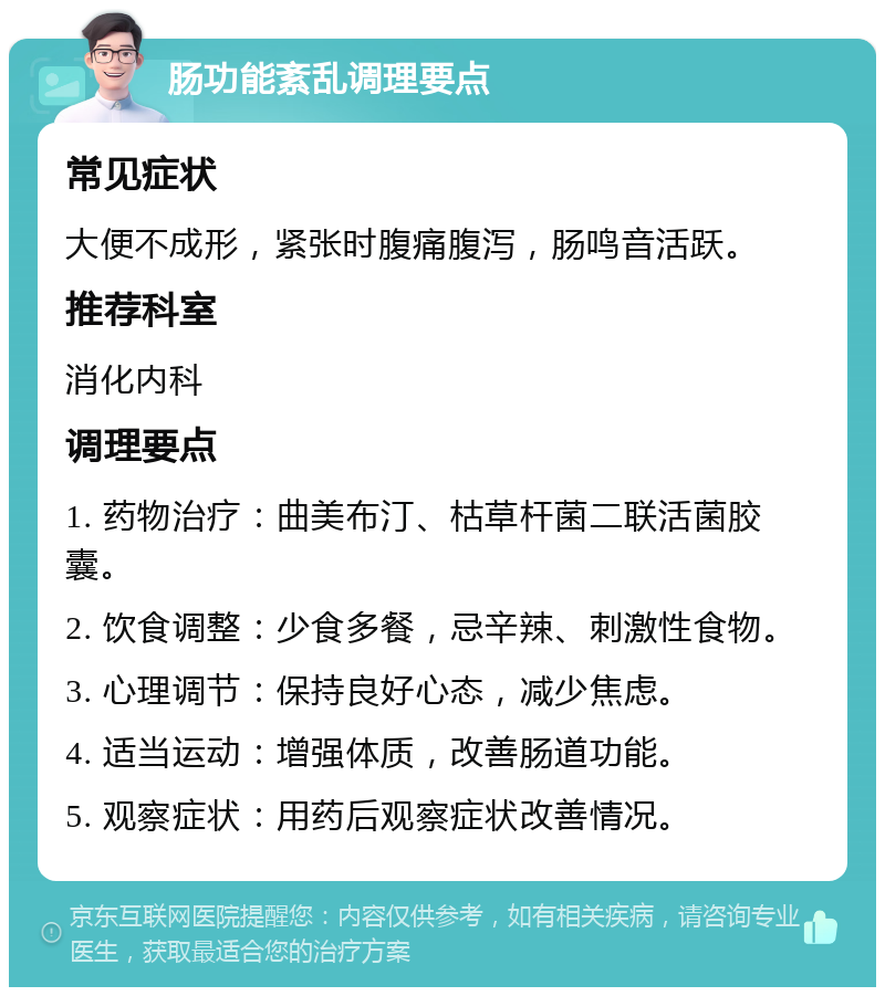 肠功能紊乱调理要点 常见症状 大便不成形，紧张时腹痛腹泻，肠鸣音活跃。 推荐科室 消化内科 调理要点 1. 药物治疗：曲美布汀、枯草杆菌二联活菌胶囊。 2. 饮食调整：少食多餐，忌辛辣、刺激性食物。 3. 心理调节：保持良好心态，减少焦虑。 4. 适当运动：增强体质，改善肠道功能。 5. 观察症状：用药后观察症状改善情况。
