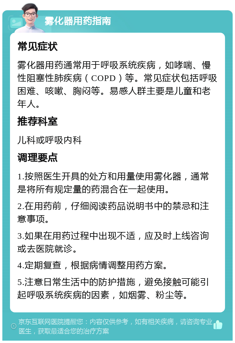 雾化器用药指南 常见症状 雾化器用药通常用于呼吸系统疾病，如哮喘、慢性阻塞性肺疾病（COPD）等。常见症状包括呼吸困难、咳嗽、胸闷等。易感人群主要是儿童和老年人。 推荐科室 儿科或呼吸内科 调理要点 1.按照医生开具的处方和用量使用雾化器，通常是将所有规定量的药混合在一起使用。 2.在用药前，仔细阅读药品说明书中的禁忌和注意事项。 3.如果在用药过程中出现不适，应及时上线咨询或去医院就诊。 4.定期复查，根据病情调整用药方案。 5.注意日常生活中的防护措施，避免接触可能引起呼吸系统疾病的因素，如烟雾、粉尘等。