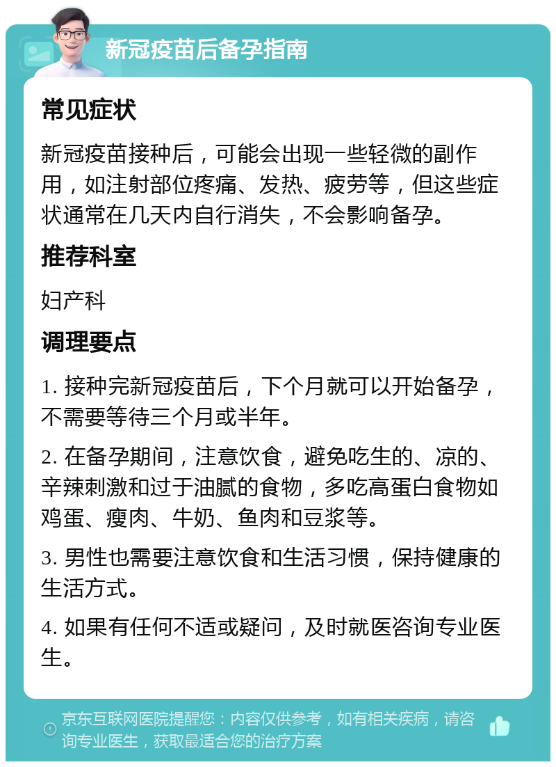 新冠疫苗后备孕指南 常见症状 新冠疫苗接种后，可能会出现一些轻微的副作用，如注射部位疼痛、发热、疲劳等，但这些症状通常在几天内自行消失，不会影响备孕。 推荐科室 妇产科 调理要点 1. 接种完新冠疫苗后，下个月就可以开始备孕，不需要等待三个月或半年。 2. 在备孕期间，注意饮食，避免吃生的、凉的、辛辣刺激和过于油腻的食物，多吃高蛋白食物如鸡蛋、瘦肉、牛奶、鱼肉和豆浆等。 3. 男性也需要注意饮食和生活习惯，保持健康的生活方式。 4. 如果有任何不适或疑问，及时就医咨询专业医生。