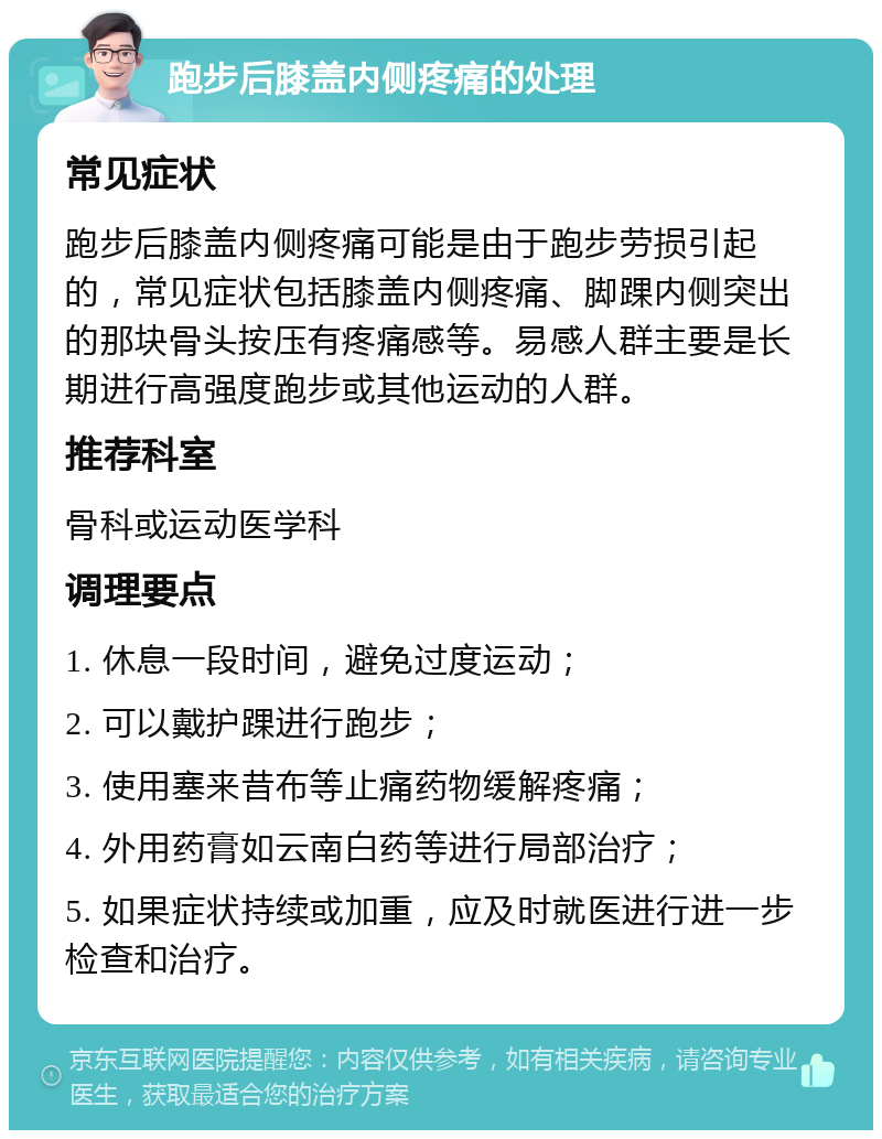 跑步后膝盖内侧疼痛的处理 常见症状 跑步后膝盖内侧疼痛可能是由于跑步劳损引起的，常见症状包括膝盖内侧疼痛、脚踝内侧突出的那块骨头按压有疼痛感等。易感人群主要是长期进行高强度跑步或其他运动的人群。 推荐科室 骨科或运动医学科 调理要点 1. 休息一段时间，避免过度运动； 2. 可以戴护踝进行跑步； 3. 使用塞来昔布等止痛药物缓解疼痛； 4. 外用药膏如云南白药等进行局部治疗； 5. 如果症状持续或加重，应及时就医进行进一步检查和治疗。