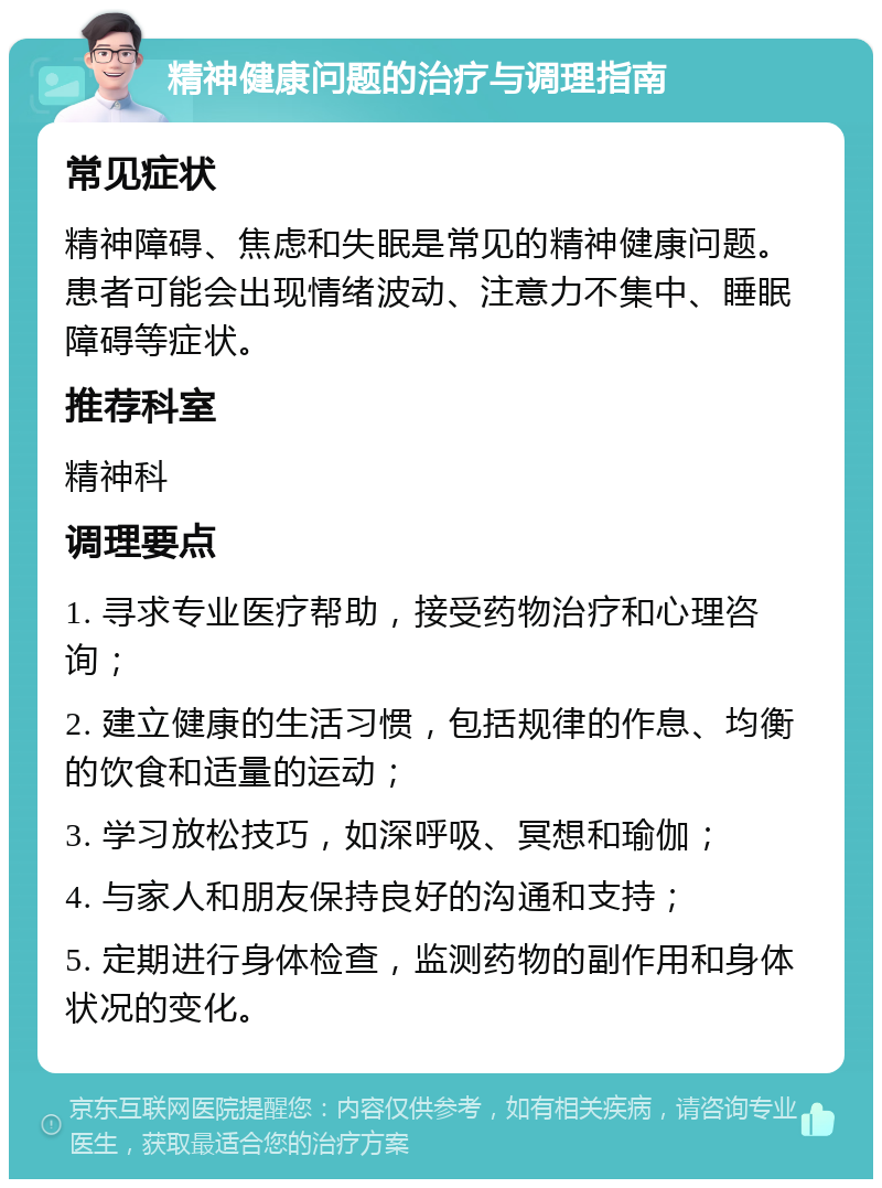 精神健康问题的治疗与调理指南 常见症状 精神障碍、焦虑和失眠是常见的精神健康问题。患者可能会出现情绪波动、注意力不集中、睡眠障碍等症状。 推荐科室 精神科 调理要点 1. 寻求专业医疗帮助，接受药物治疗和心理咨询； 2. 建立健康的生活习惯，包括规律的作息、均衡的饮食和适量的运动； 3. 学习放松技巧，如深呼吸、冥想和瑜伽； 4. 与家人和朋友保持良好的沟通和支持； 5. 定期进行身体检查，监测药物的副作用和身体状况的变化。