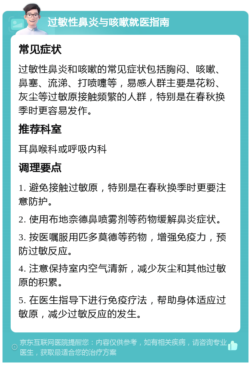 过敏性鼻炎与咳嗽就医指南 常见症状 过敏性鼻炎和咳嗽的常见症状包括胸闷、咳嗽、鼻塞、流涕、打喷嚏等，易感人群主要是花粉、灰尘等过敏原接触频繁的人群，特别是在春秋换季时更容易发作。 推荐科室 耳鼻喉科或呼吸内科 调理要点 1. 避免接触过敏原，特别是在春秋换季时更要注意防护。 2. 使用布地奈德鼻喷雾剂等药物缓解鼻炎症状。 3. 按医嘱服用匹多莫德等药物，增强免疫力，预防过敏反应。 4. 注意保持室内空气清新，减少灰尘和其他过敏原的积累。 5. 在医生指导下进行免疫疗法，帮助身体适应过敏原，减少过敏反应的发生。