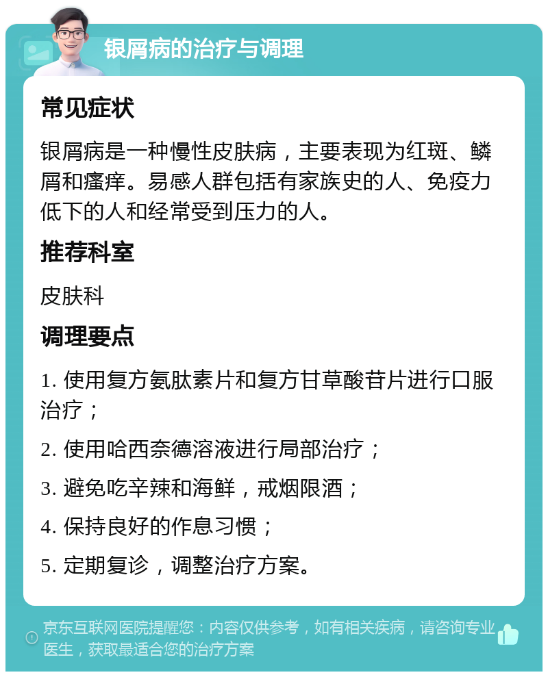 银屑病的治疗与调理 常见症状 银屑病是一种慢性皮肤病，主要表现为红斑、鳞屑和瘙痒。易感人群包括有家族史的人、免疫力低下的人和经常受到压力的人。 推荐科室 皮肤科 调理要点 1. 使用复方氨肽素片和复方甘草酸苷片进行口服治疗； 2. 使用哈西奈德溶液进行局部治疗； 3. 避免吃辛辣和海鲜，戒烟限酒； 4. 保持良好的作息习惯； 5. 定期复诊，调整治疗方案。