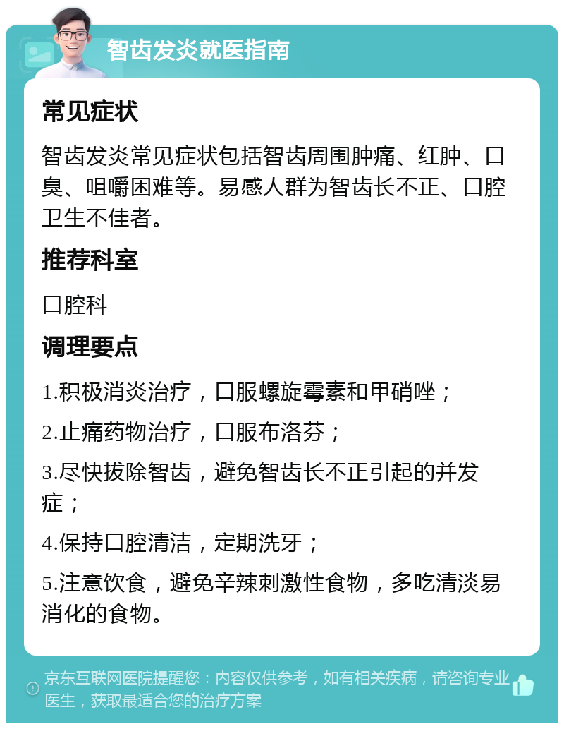 智齿发炎就医指南 常见症状 智齿发炎常见症状包括智齿周围肿痛、红肿、口臭、咀嚼困难等。易感人群为智齿长不正、口腔卫生不佳者。 推荐科室 口腔科 调理要点 1.积极消炎治疗，口服螺旋霉素和甲硝唑； 2.止痛药物治疗，口服布洛芬； 3.尽快拔除智齿，避免智齿长不正引起的并发症； 4.保持口腔清洁，定期洗牙； 5.注意饮食，避免辛辣刺激性食物，多吃清淡易消化的食物。