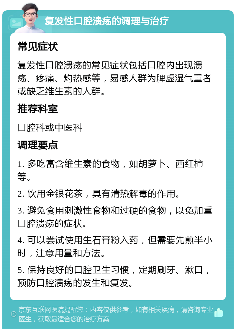 复发性口腔溃疡的调理与治疗 常见症状 复发性口腔溃疡的常见症状包括口腔内出现溃疡、疼痛、灼热感等，易感人群为脾虚湿气重者或缺乏维生素的人群。 推荐科室 口腔科或中医科 调理要点 1. 多吃富含维生素的食物，如胡萝卜、西红柿等。 2. 饮用金银花茶，具有清热解毒的作用。 3. 避免食用刺激性食物和过硬的食物，以免加重口腔溃疡的症状。 4. 可以尝试使用生石膏粉入药，但需要先煎半小时，注意用量和方法。 5. 保持良好的口腔卫生习惯，定期刷牙、漱口，预防口腔溃疡的发生和复发。