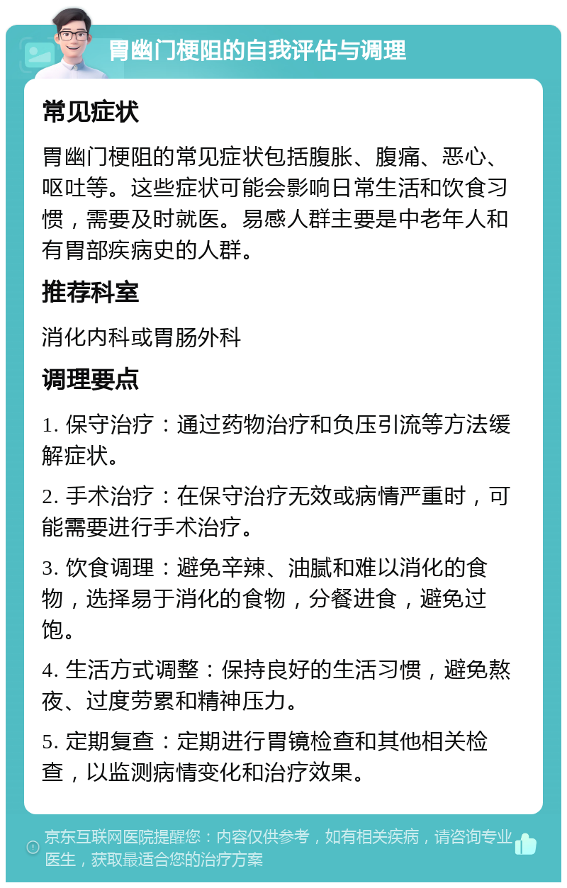 胃幽门梗阻的自我评估与调理 常见症状 胃幽门梗阻的常见症状包括腹胀、腹痛、恶心、呕吐等。这些症状可能会影响日常生活和饮食习惯，需要及时就医。易感人群主要是中老年人和有胃部疾病史的人群。 推荐科室 消化内科或胃肠外科 调理要点 1. 保守治疗：通过药物治疗和负压引流等方法缓解症状。 2. 手术治疗：在保守治疗无效或病情严重时，可能需要进行手术治疗。 3. 饮食调理：避免辛辣、油腻和难以消化的食物，选择易于消化的食物，分餐进食，避免过饱。 4. 生活方式调整：保持良好的生活习惯，避免熬夜、过度劳累和精神压力。 5. 定期复查：定期进行胃镜检查和其他相关检查，以监测病情变化和治疗效果。