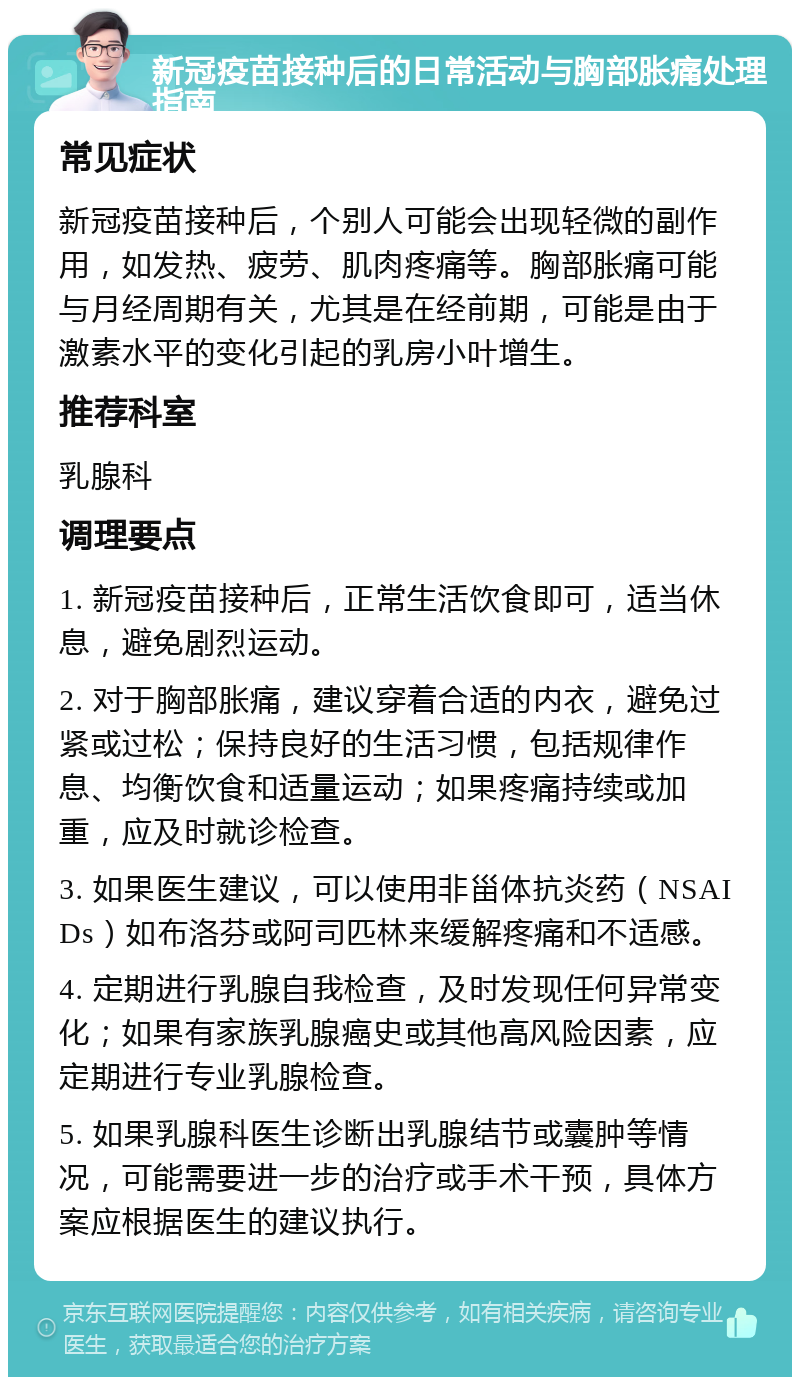 新冠疫苗接种后的日常活动与胸部胀痛处理指南 常见症状 新冠疫苗接种后，个别人可能会出现轻微的副作用，如发热、疲劳、肌肉疼痛等。胸部胀痛可能与月经周期有关，尤其是在经前期，可能是由于激素水平的变化引起的乳房小叶增生。 推荐科室 乳腺科 调理要点 1. 新冠疫苗接种后，正常生活饮食即可，适当休息，避免剧烈运动。 2. 对于胸部胀痛，建议穿着合适的内衣，避免过紧或过松；保持良好的生活习惯，包括规律作息、均衡饮食和适量运动；如果疼痛持续或加重，应及时就诊检查。 3. 如果医生建议，可以使用非甾体抗炎药（NSAIDs）如布洛芬或阿司匹林来缓解疼痛和不适感。 4. 定期进行乳腺自我检查，及时发现任何异常变化；如果有家族乳腺癌史或其他高风险因素，应定期进行专业乳腺检查。 5. 如果乳腺科医生诊断出乳腺结节或囊肿等情况，可能需要进一步的治疗或手术干预，具体方案应根据医生的建议执行。