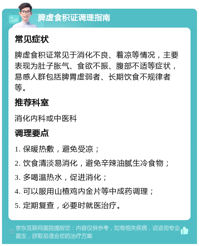 脾虚食积证调理指南 常见症状 脾虚食积证常见于消化不良、着凉等情况，主要表现为肚子胀气、食欲不振、腹部不适等症状，易感人群包括脾胃虚弱者、长期饮食不规律者等。 推荐科室 消化内科或中医科 调理要点 1. 保暖热敷，避免受凉； 2. 饮食清淡易消化，避免辛辣油腻生冷食物； 3. 多喝温热水，促进消化； 4. 可以服用山楂鸡内金片等中成药调理； 5. 定期复查，必要时就医治疗。