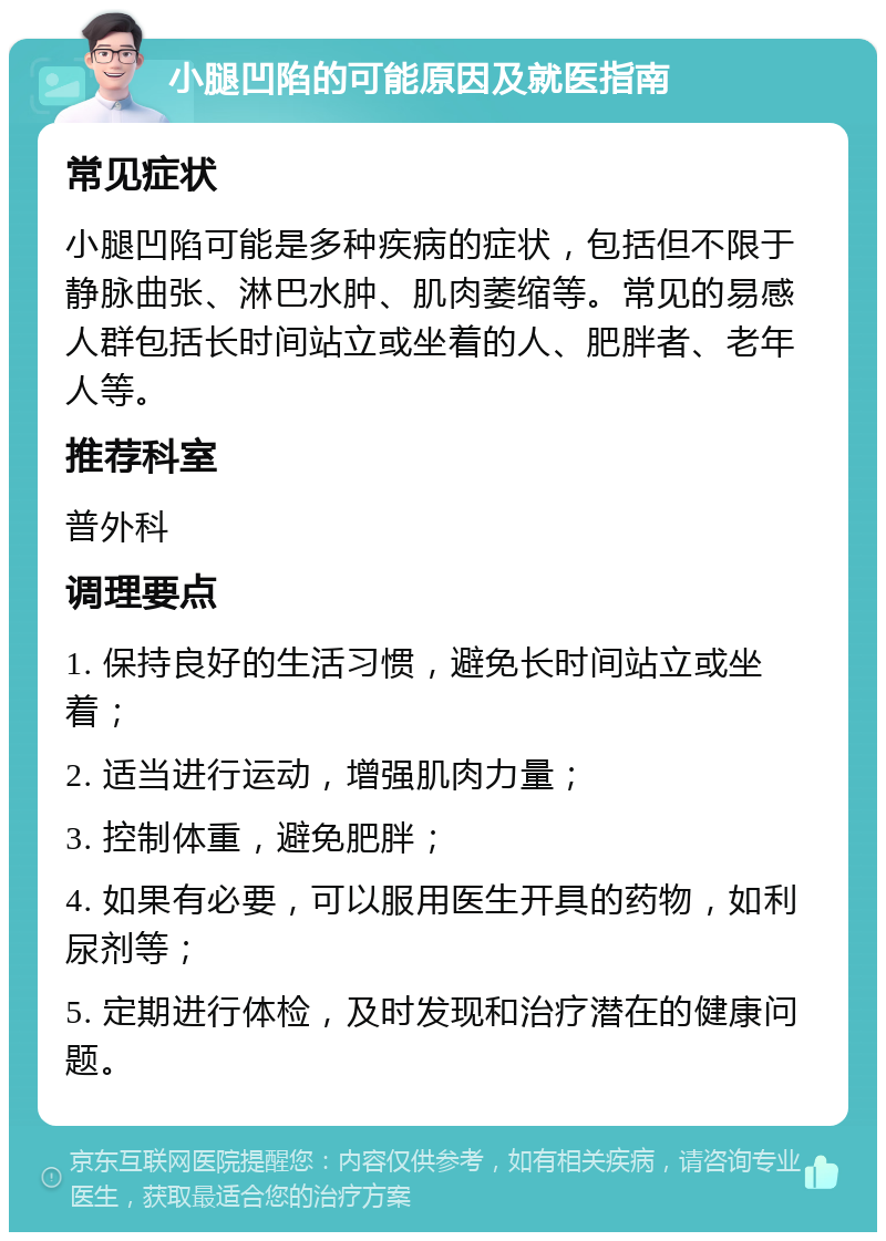 小腿凹陷的可能原因及就医指南 常见症状 小腿凹陷可能是多种疾病的症状，包括但不限于静脉曲张、淋巴水肿、肌肉萎缩等。常见的易感人群包括长时间站立或坐着的人、肥胖者、老年人等。 推荐科室 普外科 调理要点 1. 保持良好的生活习惯，避免长时间站立或坐着； 2. 适当进行运动，增强肌肉力量； 3. 控制体重，避免肥胖； 4. 如果有必要，可以服用医生开具的药物，如利尿剂等； 5. 定期进行体检，及时发现和治疗潜在的健康问题。