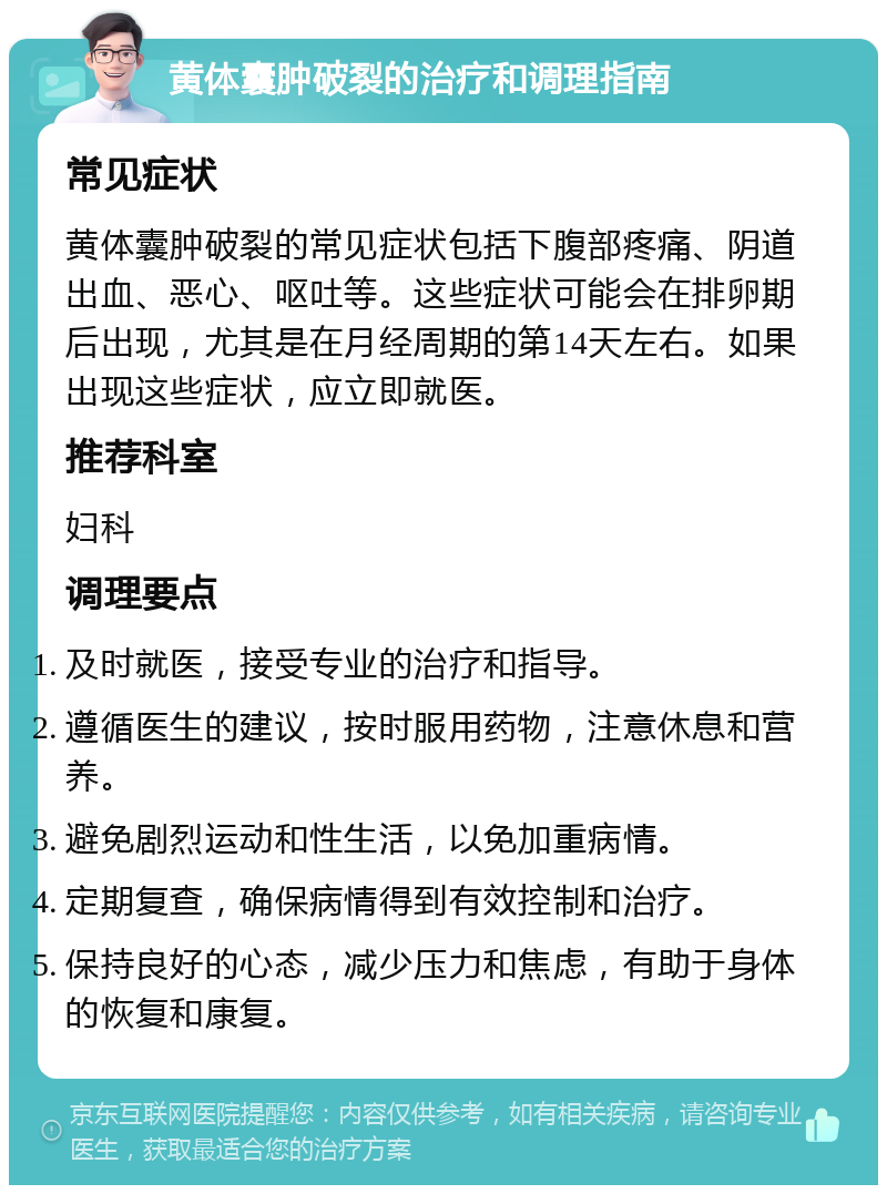 黄体囊肿破裂的治疗和调理指南 常见症状 黄体囊肿破裂的常见症状包括下腹部疼痛、阴道出血、恶心、呕吐等。这些症状可能会在排卵期后出现，尤其是在月经周期的第14天左右。如果出现这些症状，应立即就医。 推荐科室 妇科 调理要点 及时就医，接受专业的治疗和指导。 遵循医生的建议，按时服用药物，注意休息和营养。 避免剧烈运动和性生活，以免加重病情。 定期复查，确保病情得到有效控制和治疗。 保持良好的心态，减少压力和焦虑，有助于身体的恢复和康复。