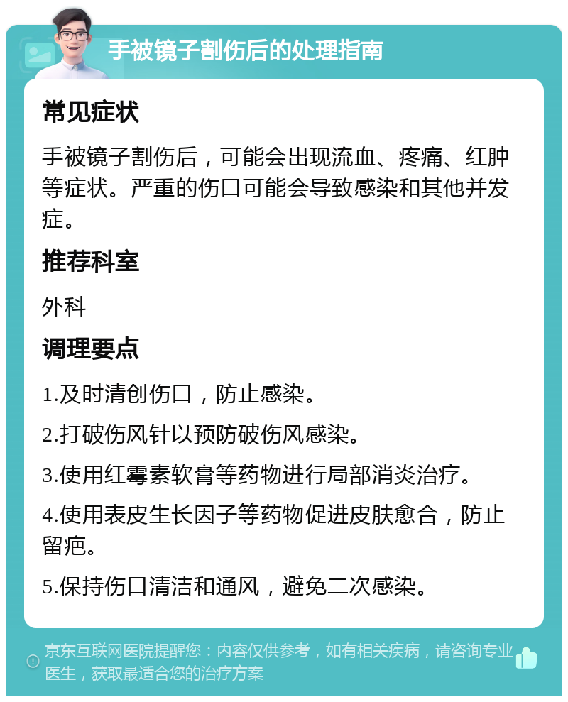 手被镜子割伤后的处理指南 常见症状 手被镜子割伤后，可能会出现流血、疼痛、红肿等症状。严重的伤口可能会导致感染和其他并发症。 推荐科室 外科 调理要点 1.及时清创伤口，防止感染。 2.打破伤风针以预防破伤风感染。 3.使用红霉素软膏等药物进行局部消炎治疗。 4.使用表皮生长因子等药物促进皮肤愈合，防止留疤。 5.保持伤口清洁和通风，避免二次感染。