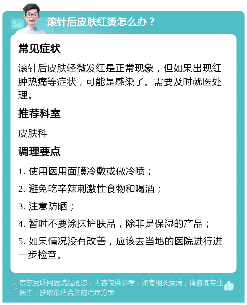 滚针后皮肤红烫怎么办？ 常见症状 滚针后皮肤轻微发红是正常现象，但如果出现红肿热痛等症状，可能是感染了。需要及时就医处理。 推荐科室 皮肤科 调理要点 1. 使用医用面膜冷敷或做冷喷； 2. 避免吃辛辣刺激性食物和喝酒； 3. 注意防晒； 4. 暂时不要涂抹护肤品，除非是保湿的产品； 5. 如果情况没有改善，应该去当地的医院进行进一步检查。