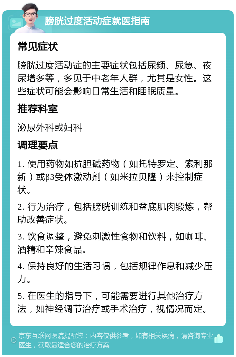 膀胱过度活动症就医指南 常见症状 膀胱过度活动症的主要症状包括尿频、尿急、夜尿增多等，多见于中老年人群，尤其是女性。这些症状可能会影响日常生活和睡眠质量。 推荐科室 泌尿外科或妇科 调理要点 1. 使用药物如抗胆碱药物（如托特罗定、索利那新）或β3受体激动剂（如米拉贝隆）来控制症状。 2. 行为治疗，包括膀胱训练和盆底肌肉锻炼，帮助改善症状。 3. 饮食调整，避免刺激性食物和饮料，如咖啡、酒精和辛辣食品。 4. 保持良好的生活习惯，包括规律作息和减少压力。 5. 在医生的指导下，可能需要进行其他治疗方法，如神经调节治疗或手术治疗，视情况而定。