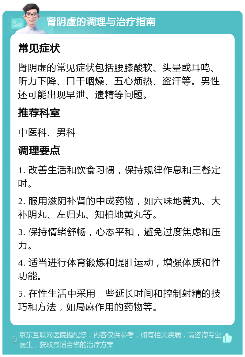 肾阴虚的调理与治疗指南 常见症状 肾阴虚的常见症状包括腰膝酸软、头晕或耳鸣、听力下降、口干咽燥、五心烦热、盗汗等。男性还可能出现早泄、遗精等问题。 推荐科室 中医科、男科 调理要点 1. 改善生活和饮食习惯，保持规律作息和三餐定时。 2. 服用滋阴补肾的中成药物，如六味地黄丸、大补阴丸、左归丸、知柏地黄丸等。 3. 保持情绪舒畅，心态平和，避免过度焦虑和压力。 4. 适当进行体育锻炼和提肛运动，增强体质和性功能。 5. 在性生活中采用一些延长时间和控制射精的技巧和方法，如局麻作用的药物等。