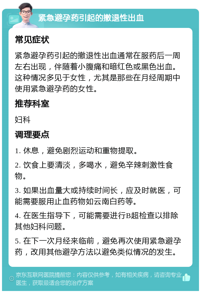 紧急避孕药引起的撤退性出血 常见症状 紧急避孕药引起的撤退性出血通常在服药后一周左右出现，伴随着小腹痛和暗红色或黑色出血。这种情况多见于女性，尤其是那些在月经周期中使用紧急避孕药的女性。 推荐科室 妇科 调理要点 1. 休息，避免剧烈运动和重物提取。 2. 饮食上要清淡，多喝水，避免辛辣刺激性食物。 3. 如果出血量大或持续时间长，应及时就医，可能需要服用止血药物如云南白药等。 4. 在医生指导下，可能需要进行B超检查以排除其他妇科问题。 5. 在下一次月经来临前，避免再次使用紧急避孕药，改用其他避孕方法以避免类似情况的发生。